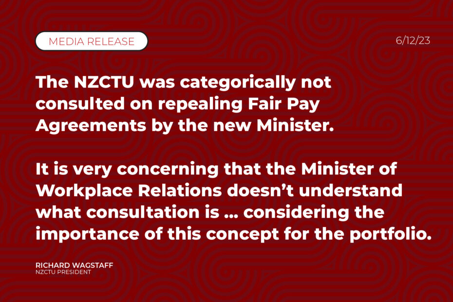 The NZCTU was categorically not consulted on repealing Fair Pay Agreements by the new Minister. It is very concerning that the Minister of Workplace Relations doesn’t understand what consultation is ... considering the importance of this concept for the portfolio.