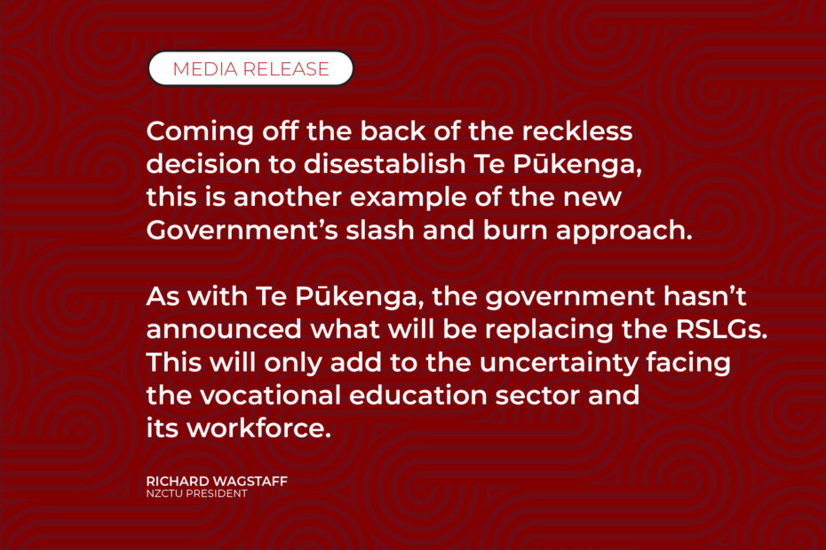 Coming off the back of the reckless decision to disestablish Te Pūkenga, this is another example of the new Government’s slash and burn approach. As with Te Pūkenga, the government hasn’t announced what will be replacing the RSLGs. This will only add to the uncertainty facing the vocational education sector and its workforce.