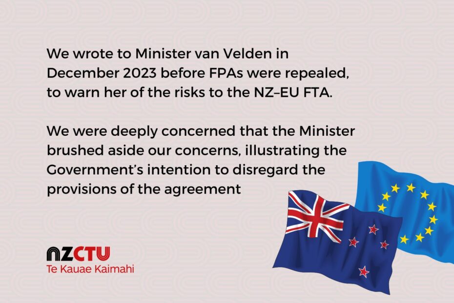 We wrote to Minister van Velden in December 2023 before FPAs were repealed, to warn her of the risks to the NZ–EU FTA. We were deeply concerned that the Minister brushed aside our concerns, illustrating the Government’s intention to disregard the provisions of the agreement