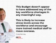 This Budget doesn’t appear to have addressed any of the key workforce shortages in any meaningful way. This is likely to increase stress levels across the workforce and encourage more trained medical staff to move overseas.