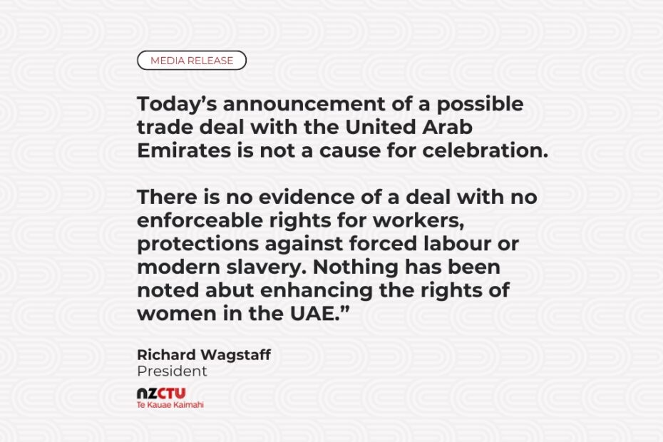 “Today’s announcement of a possible trade deal with the United Arab Emirates is not a cause for celebration”, says NZCTU Te Kauae Kaimahi President Richard Wagstaff. “There is no evidence of a deal with no enforceable rights for workers, protections against forced labour or modern slavery. Nothing has been noted abut enhancing the rights of women in the UAE.”