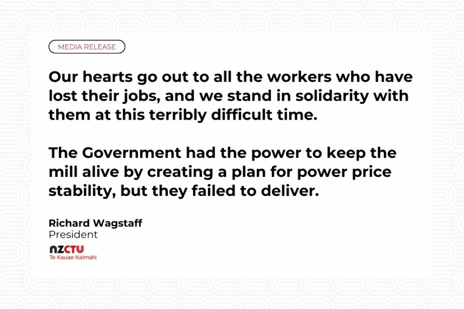 Our hearts go out to all the workers who have lost their jobs, and we stand in solidarity with them at this terribly difficult time. The Government had the power to keep the mill alive by creating a plan for power price stability, but they failed to deliver. Richard Wagstaff