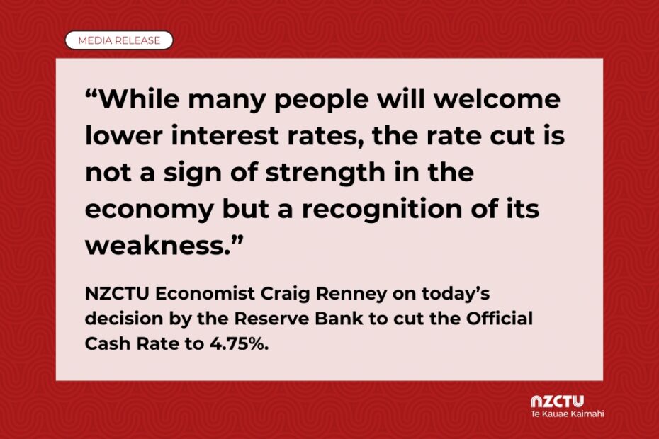 “While many people will welcome lower interest rates, the rate cut is not a sign of strength in the economy but a recognition of its weakness.” NZCTU Economist Craig Renney on today’s decision by the Reserve Bank to cut the Official Cash Rate to 4.75%.