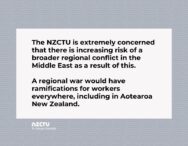 The NZCTU is extremely concerned that there is increasing risk of a broader regional conflict in the Middle East as a result of this. A regional war would have ramifications for workers everywhere, including in Aotearoa New Zealand.