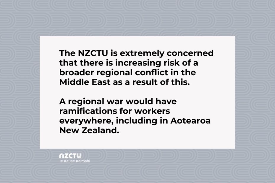 The NZCTU is extremely concerned that there is increasing risk of a broader regional conflict in the Middle East as a result of this. A regional war would have ramifications for workers everywhere, including in Aotearoa New Zealand.