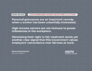 Personal grievances are an important remedy when a worker has been unlawfully mistreated. High-income earners are not immune to power imbalances in the workplace. Dismissing their right to fair treatment sends yet another clear signal that this Government values employers’ convenience over fairness at work.