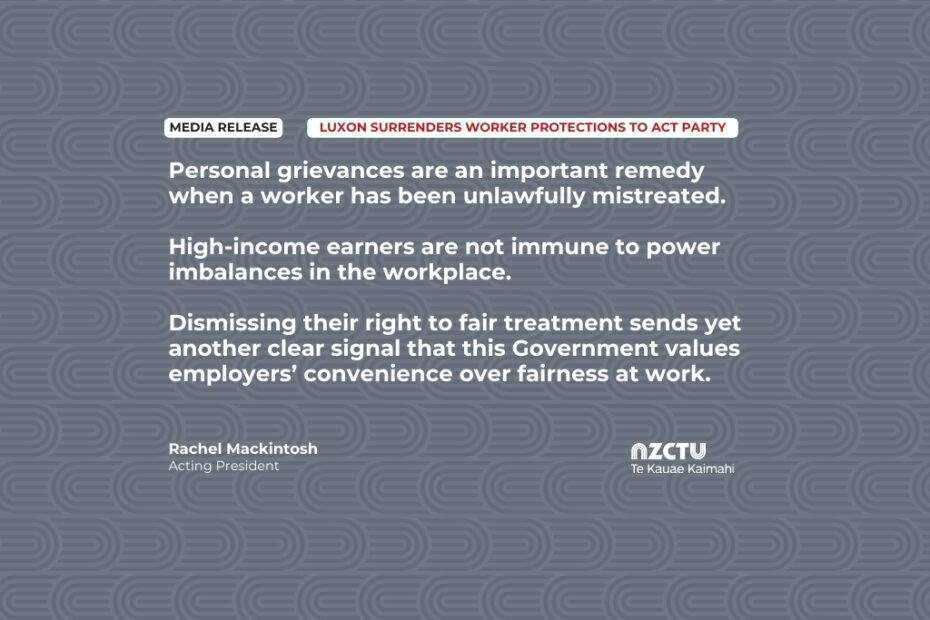 Personal grievances are an important remedy when a worker has been unlawfully mistreated. High-income earners are not immune to power imbalances in the workplace. Dismissing their right to fair treatment sends yet another clear signal that this Government values employers’ convenience over fairness at work.