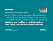 Working people will pay for static inflation. While inflation holding steady might sound like good news, the reality is that prices for the basics—like rent, energy, and insurance—are still rising. Workers and families are still struggling with rising costs for everyday essentials. Craig Renney, Policy Director/Economist, NZCTU Te Kauae Kaimahi