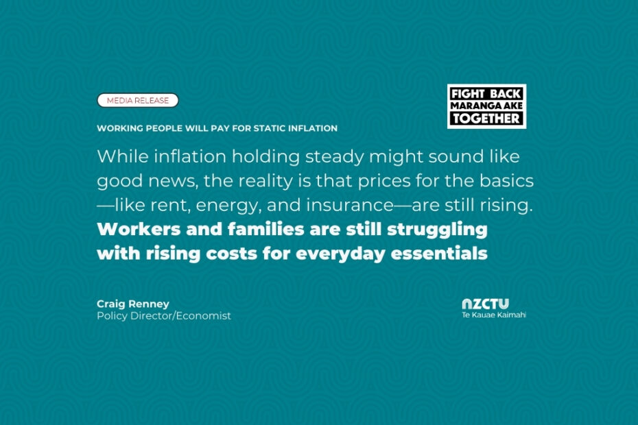 Working people will pay for static inflation. While inflation holding steady might sound like good news, the reality is that prices for the basics—like rent, energy, and insurance—are still rising. Workers and families are still struggling with rising costs for everyday essentials. Craig Renney, Policy Director/Economist, NZCTU Te Kauae Kaimahi