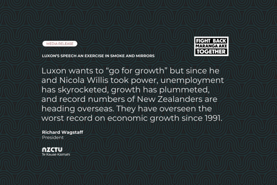 Media Release: Luxon’s speech an exercise in smoke and mirrors Luxon wants to “go for growth” but since he and Nicola Willis took power, unemployment has skyrocketed, growth has plummeted, and record numbers of New Zealanders are heading overseas. They have overseen the worst record on economic growth since 1991.