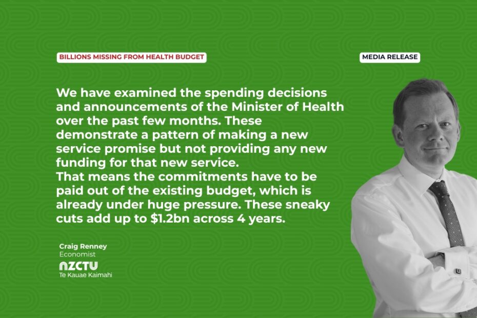 Media Release: Billions missing from health budget We have examined the spending decisions and announcements of the Minister of Health over the past few months. These demonstrate a pattern of making a new service promise but not providing any new funding for that new service. That means the commitments have to be paid out of the existing budget, which is already under huge pressure. These sneaky cuts add up to $1.2bn across 4 years. Craig Renney Economist