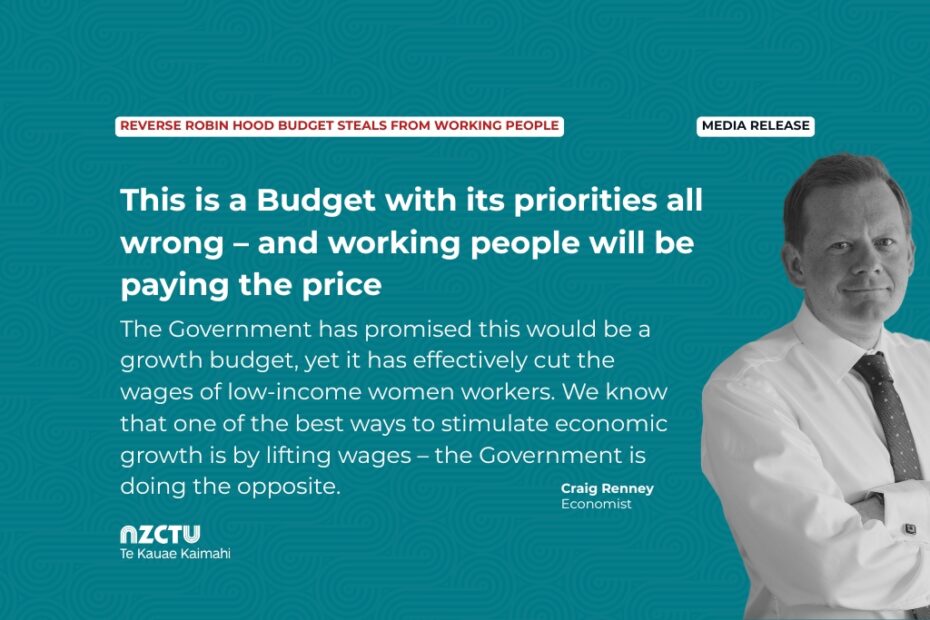 Media release: Reverse Robin Hood Budget steals from working people This is a Budget with its priorities all wrong – and working people will be paying the price. The Government has promised this would be a growth budget, yet it has effectively cut the wages of low-income women workers. We know that one of the best ways to stimulate economic growth is by lifting wages – the Government is doing the opposite. Craig Renney Economist