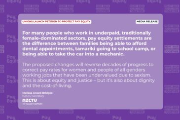 Media release: Unions launch petition to protect pay equity For many people who work in underpaid, traditionally female-dominated sectors, pay equity settlements are the difference between families being able to afford dental appointments, tamariki going to school camp, or being able to take the car into a mechanic. The proposed changes will reverse decades of progress to correct pay rates for women and people of all genders working jobs that have been undervalued due to sexism. This is about equity and justice – but it’s also about dignity and the cost-of-living. Melissa Ansell-Bridges NZCTU Secretary