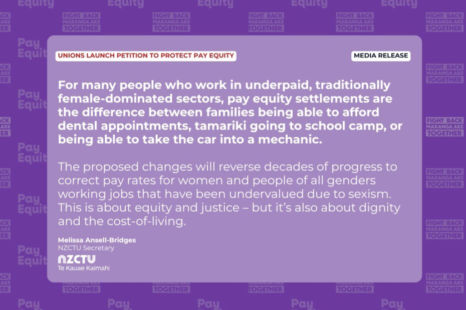 Media release: Unions launch petition to protect pay equity For many people who work in underpaid, traditionally female-dominated sectors, pay equity settlements are the difference between families being able to afford dental appointments, tamariki going to school camp, or being able to take the car into a mechanic. The proposed changes will reverse decades of progress to correct pay rates for women and people of all genders working jobs that have been undervalued due to sexism. This is about equity and justice – but it’s also about dignity and the cost-of-living. Melissa Ansell-Bridges NZCTU Secretary