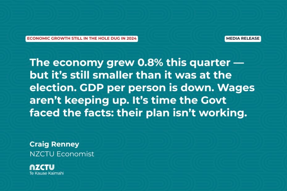 Media Release: Economic growth still in the hole dug in 2024 The economy grew 0.8% this quarter — but it’s still smaller than it was at the election. GDP per person is down. Wages aren’t keeping up. It’s time the Govt faced the facts: their plan isn’t working. Craig Renney NZCTU Economist