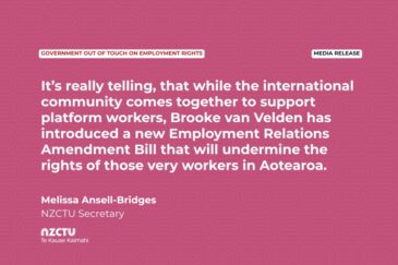 Media Release: Government out of touch on employment rights It’s really telling, that while the international community comes together to support platform workers, Brooke van Velden has introduced a new Employment Relations Amendment Bill that will undermine the rights of those very workers in Aotearoa. Melissa Ansell-Bridges NZCTU Secretary