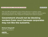 Media release: Radical employment bill threatens every NZ worker This new Bill will legislate many of the attacks on workers’ rights signalled by Brooke van Velden, fundamentally undermining the rights of working people in New Zealand’s employment relations system. Government should not be blocking workers from court because corporates may not like the outcome. Richard Wagstaff NZCTU President