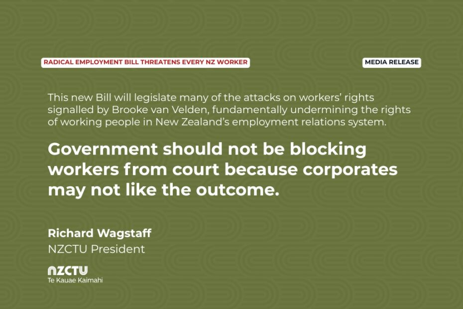 Media release: Radical employment bill threatens every NZ worker This new Bill will legislate many of the attacks on workers’ rights signalled by Brooke van Velden, fundamentally undermining the rights of working people in New Zealand’s employment relations system. Government should not be blocking workers from court because corporates may not like the outcome. Richard Wagstaff NZCTU President