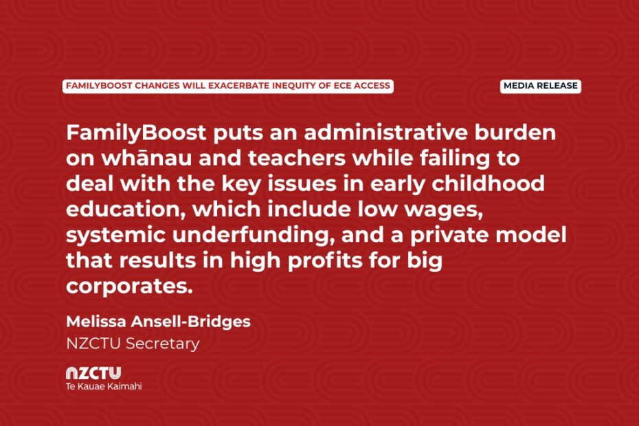 Media Release: FamilyBoost changes will exacerbate inequity of ECE access FamilyBoost puts an administrative burden on whānau and teachers while failing to deal with the key issues in early childhood education, which include low wages, systemic underfunding, and a private model that results in high profits for big corporates. Melissa Ansell-Bridges NZCTU Secretary