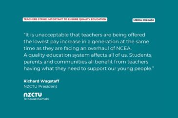 Media Release: Teachers strike important to ensure quality education. “It is unacceptable that teachers are being offered the lowest pay increase in a generation at the same time as they are facing an overhaul of NCEA. A quality education system affects all of us. Students, parents and communities all benefit from teachers having what they need to support our young people.” Richard Wagstaff, NZCTU President