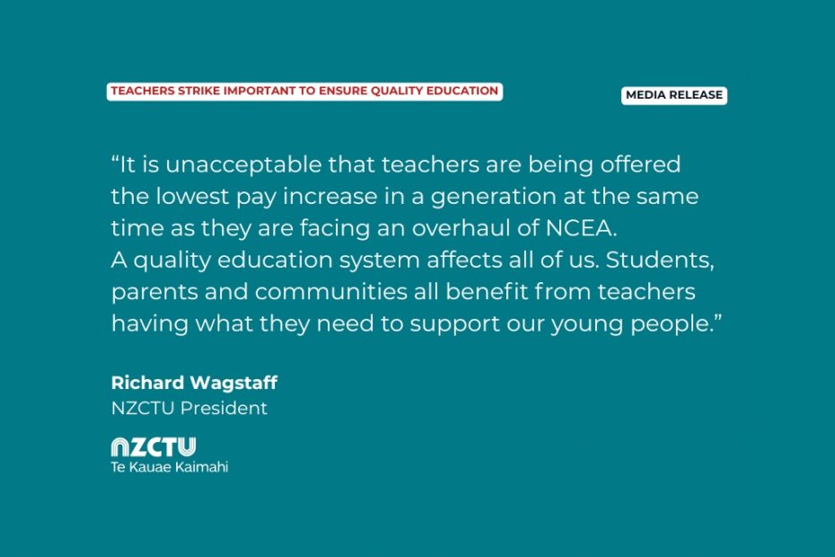 Media Release: Teachers strike important to ensure quality education. “It is unacceptable that teachers are being offered the lowest pay increase in a generation at the same time as they are facing an overhaul of NCEA. A quality education system affects all of us. Students, parents and communities all benefit from teachers having what they need to support our young people.” Richard Wagstaff, NZCTU President