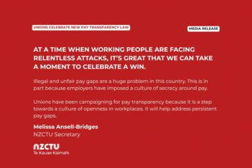 Media Release: Unions celebrate new pay transparency law At a time when working people are facing relentless attacks, it’s great that we can take a moment to celebrate a win. Illegal and unfair pay gaps are a huge problem in this country. This is in part because employers have imposed a culture of secrecy around pay. Unions have been campaigning for pay transparency because it is a step towards a culture of openness in workplaces. It will help address persistent pay gaps. Melissa Ansell-Bridges NZCTU Secretary