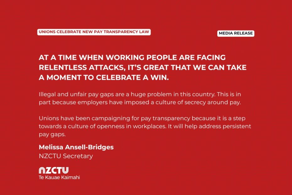 Media Release: Unions celebrate new pay transparency law At a time when working people are facing relentless attacks, it’s great that we can take a moment to celebrate a win. Illegal and unfair pay gaps are a huge problem in this country. This is in part because employers have imposed a culture of secrecy around pay. Unions have been campaigning for pay transparency because it is a step towards a culture of openness in workplaces. It will help address persistent pay gaps. Melissa Ansell-Bridges NZCTU Secretary