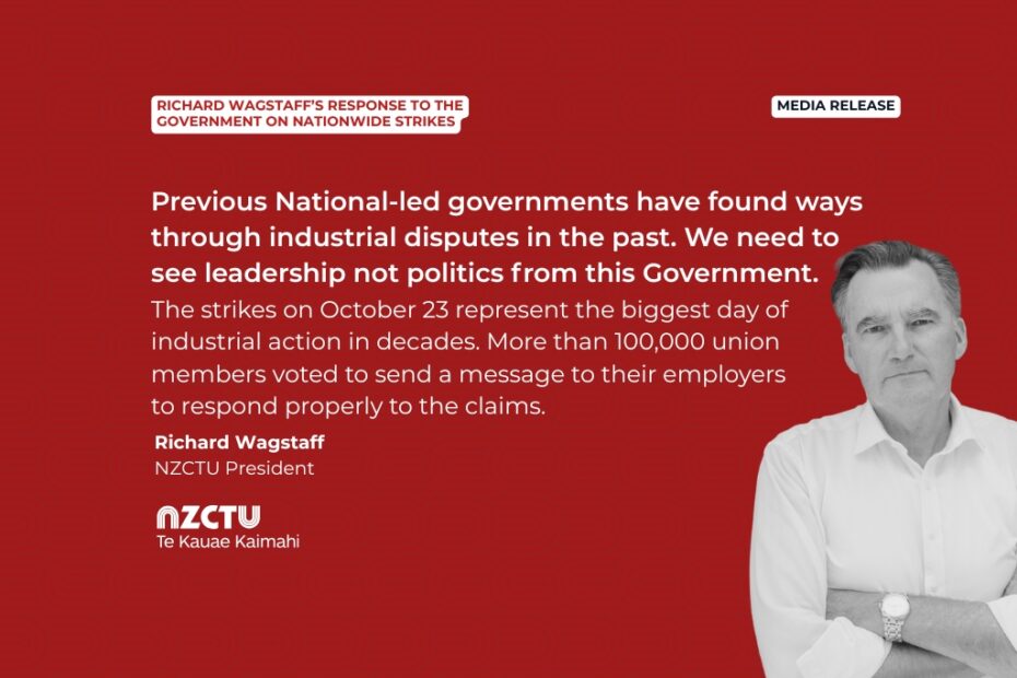 Media release: Richard Wagstaff’s response to the Government on nationwide strikes Previous National-led governments have found ways through industrial disputes in the past. We need to see leadership not politics from this Government. The strikes on October 23 represent the biggest day of industrial action in decades. More than 100,000 union members voted to send a message to their employers to respond properly to the claims. Richard Wagstaff NZCTU President