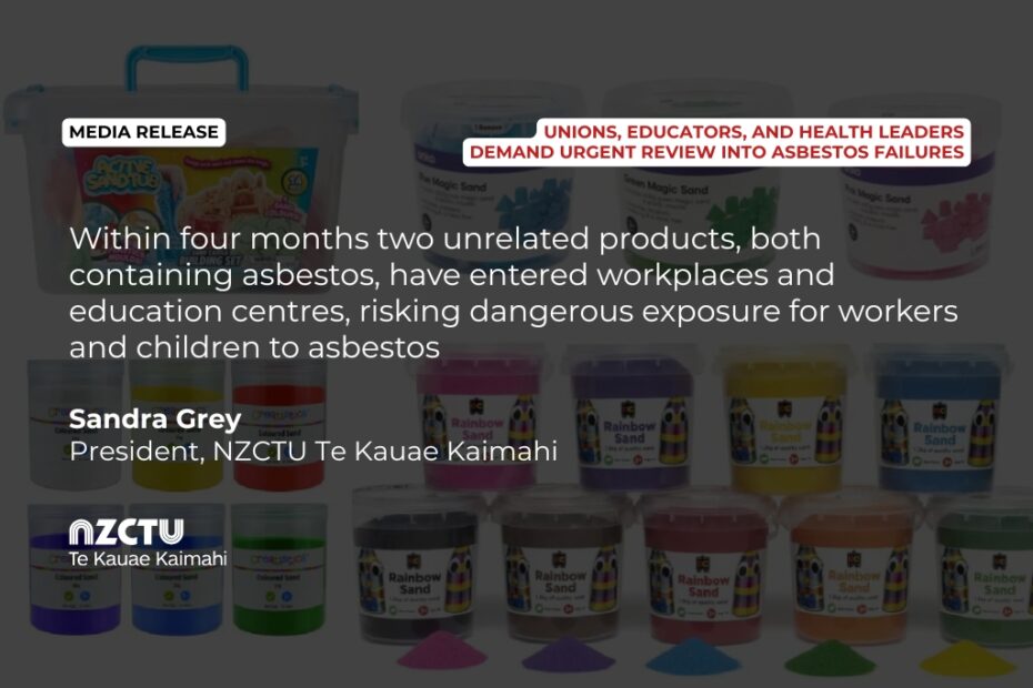 Media Release: Unions, educators, and health leaders demand urgent review into asbestos failures Within four months two unrelated products, both containing asbestos, have entered workplaces and education centres, risking dangerous exposure for workers and children to asbestos. Sandra Grey President, NZCTU Te Kauae Kaimahi