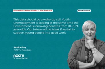 Media Release: No surprise unemployment at nine year high This data should be a wake-up call. Youth unemployment is soaring at the same time the Government is removing benefits from 18- & 19-year-olds. Our future will be bleak if we fail to support young people into good work. Sandra Grey, NZCTU President