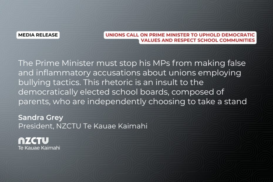 Media Release: Unions call on Prime Minister to uphold democratic values and respect school communities. The Prime Minister must stop his MPs from making false and inflammatory accusations about unions employing bullying tactics. This rhetoric is an insult to the democratically elected school boards, composed of parents, who are independently choosing to take a stand Sandra Grey, NZCTU TE Kauae Kaimahi President