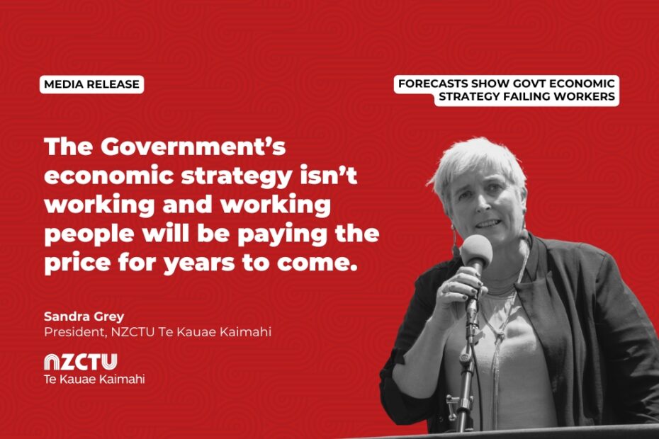 Media Release: Forecasts show Govt economic strategy failing workers The Government’s economic strategy isn’t working and working people will be paying the price for years to come. Sandra Grey President, NZCTU Te Kauae Kaimahi