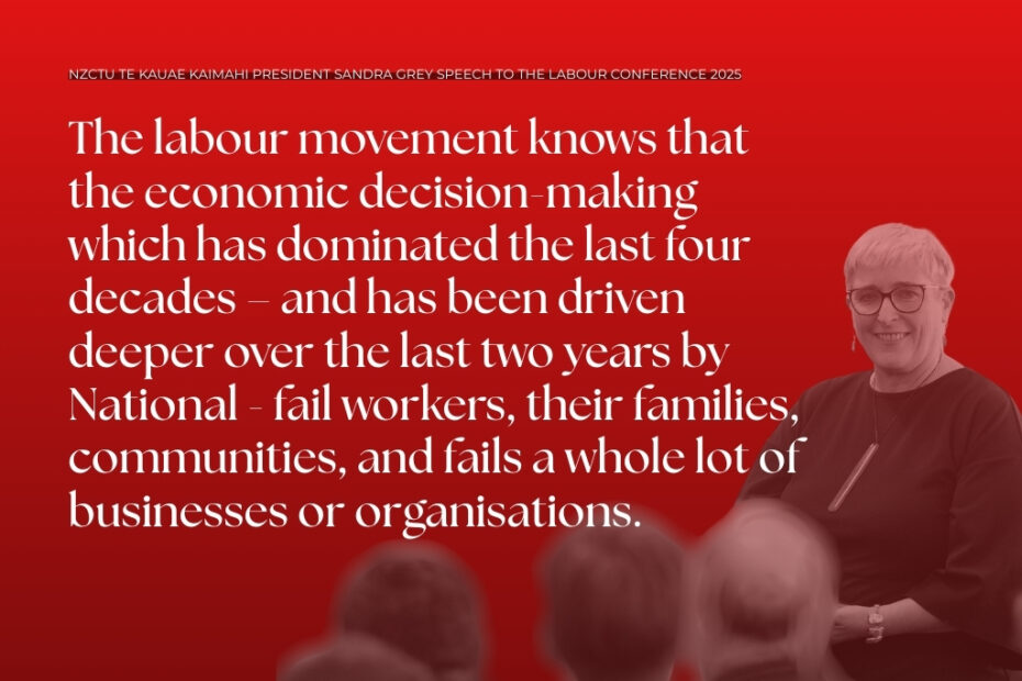 NZCTU Te Kauae Kaimahi President Sandra Grey Speech to the Labour Conference 2025. The labour movement knows that the economic decision-making which has dominated the last four decades – and has been driven deeper over the last two years by National - fail workers, their families, communities, and fails a whole lot of businesses or organisations.