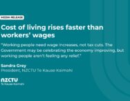 Cost of living rises faster than workers’ wages. Working people need wage increases, not tax cuts. The Government may be celebrating the economy improving, but working people aren’t feeling any relief. Sandra Grey President, NZCTU Te Kauae Kaimahi.
