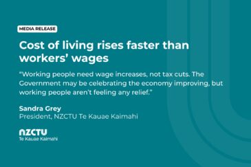 Cost of living rises faster than workers’ wages. Working people need wage increases, not tax cuts. The Government may be celebrating the economy improving, but working people aren’t feeling any relief. Sandra Grey President, NZCTU Te Kauae Kaimahi.