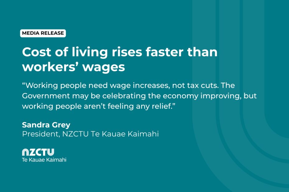 Cost of living rises faster than workers’ wages. Working people need wage increases, not tax cuts. The Government may be celebrating the economy improving, but working people aren’t feeling any relief. Sandra Grey President, NZCTU Te Kauae Kaimahi.