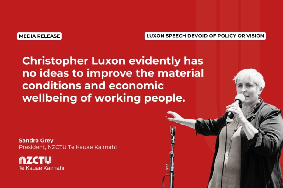 Media Release: Luxon speech devoid of policy or vision Christopher Luxon evidently has no ideas to improve the material conditions and economic wellbeing of working people. Sandra Grey President, NZCTU Te Kauae Kaimahi