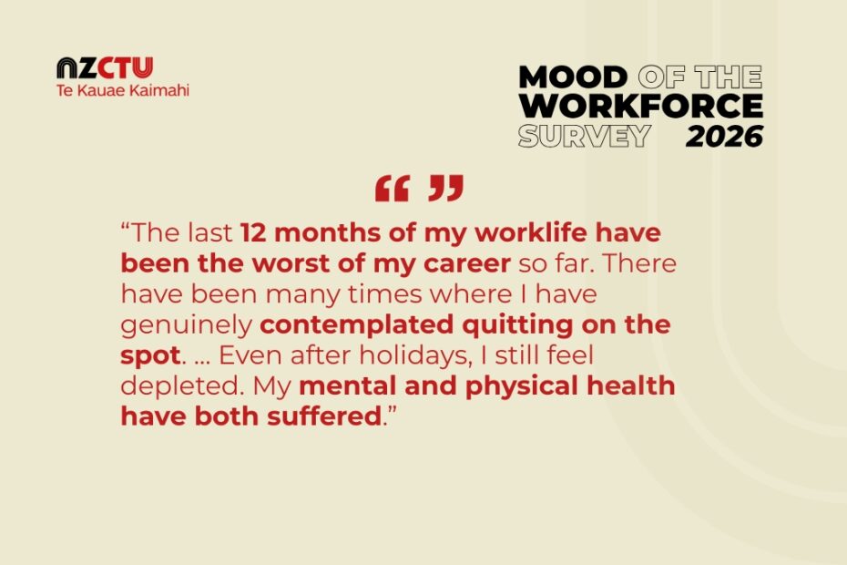 “The last 12 months of my worklife have been the worst of my career so far. There have been many times where I have genuinely contemplated quitting on the spot. … Even after holidays, I still feel depleted. My mental and physical health have both suffered.” Respondent of the Mood of the Workforce Survey, 2026