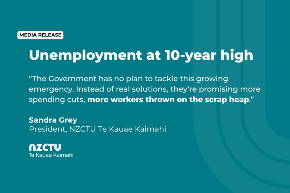 Unemployment at 10-year high. “The Government has no plan to tackle this growing emergency. Instead of real solutions, they’re promising more spending cuts, more workers thrown on the scrap heap.” Sandra Grey, President, NZCTU Te Kauae Kaimahi