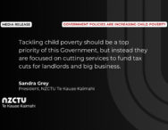 “Tackling child poverty should be a top priority of this Government, but instead they are focused on cutting services to fund tax cuts for landlords and big business.” Sandra Grey, President, NZCTU Te Kauae Kaimahi.