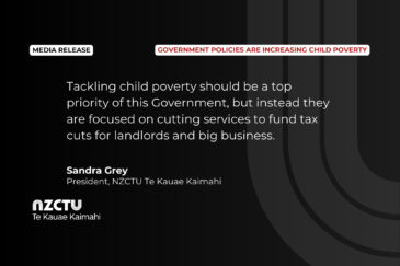 “Tackling child poverty should be a top priority of this Government, but instead they are focused on cutting services to fund tax cuts for landlords and big business.” Sandra Grey, President, NZCTU Te Kauae Kaimahi.