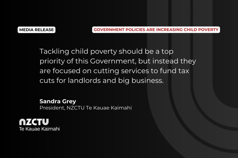 “Tackling child poverty should be a top priority of this Government, but instead they are focused on cutting services to fund tax cuts for landlords and big business.” Sandra Grey, President, NZCTU Te Kauae Kaimahi.