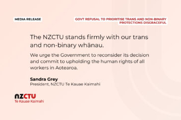 The NZCTU stands firmly with our trans and non-binary whānau. We urge the Government to reconsider its decision and commit to upholding the human rights of all workers in Aotearoa. Sandra Grey President, NZCTU Te Kauae Kaimahi
