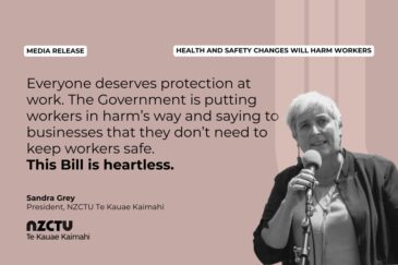 Media Release: Health and Safety changes will harm workers "Everyone deserves protection at work. The Government is putting workers in harm’s way and saying to businesses that they don’t need to keep workers safe. This Bill is heartless." Sandra Grey President, NZCTU Te Kauae Kaimahi