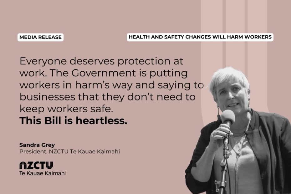 Media Release: Health and Safety changes will harm workers "Everyone deserves protection at work. The Government is putting workers in harm’s way and saying to businesses that they don’t need to keep workers safe. This Bill is heartless." Sandra Grey President, NZCTU Te Kauae Kaimahi