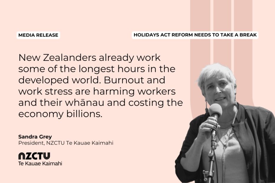 Media Release: Holidays Act reform needs to take a break New Zealanders already work some of the longest hours in the developed world. Burnout and work stress are harming workers and their whānau and costing the economy billions. Sandra Grey President, NZCTU Te Kauae Kaimahi