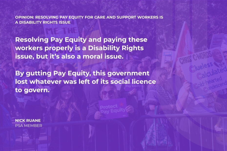 OPINION: Resolving Pay Equity for Care and Support workers is a Disability Rights issue Resolving Pay Equity and paying these workers properly is a Disability Rights issue, but it’s also a moral issue. By gutting Pay Equity, this government lost whatever was left of its social licence to govern. Nick Ruane PSA MEMBER