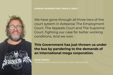 OPINION: Workers First Union 3: Uber 1 We have gone through all three tiers of the court system in Aotearoa: The Employment Court, The Appeals Court and The Supreme Court, fighting our case for better working conditions. And we won. This Government has just thrown us under the bus by pandering to the demands of an international mega corporation. Steve Fairley Workers First Union Delegate and Uber Driver
