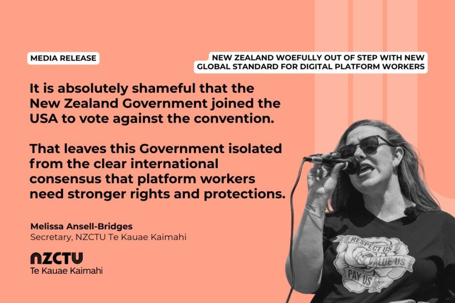 Media Release: New Zealand woefully out of step with new global standard for digital platform workers It is absolutely shameful that the New Zealand Government joined the USA to vote against the convention. That leaves this Government isolated from the clear international consensus that platform workers need stronger rights and protections. Melissa Ansell-Bridges, NZCTU Te Kauae Kaimahi Secretary