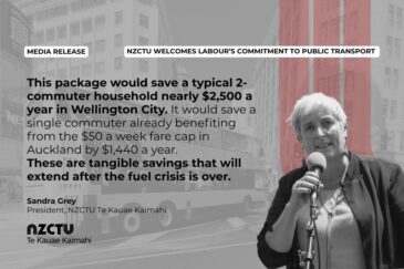 Media Release: NZCTU welcomes Labour’s commitment to public transport. This package would save a typical 2-commuter household nearly $2,500 a year in Wellington City. It would save a single commuter already benefiting from the $50 a week fare cap in Auckland by $1,440 a year. These are tangible savings that will extend after the fuel crisis is over. Sandra Grey, NZCTU Te Kauae Kaimahi President